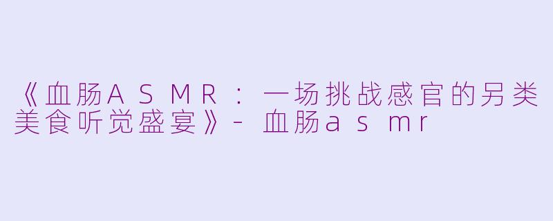 《血肠ASMR：一场挑战感官的另类美食听觉盛宴》-血肠asmr