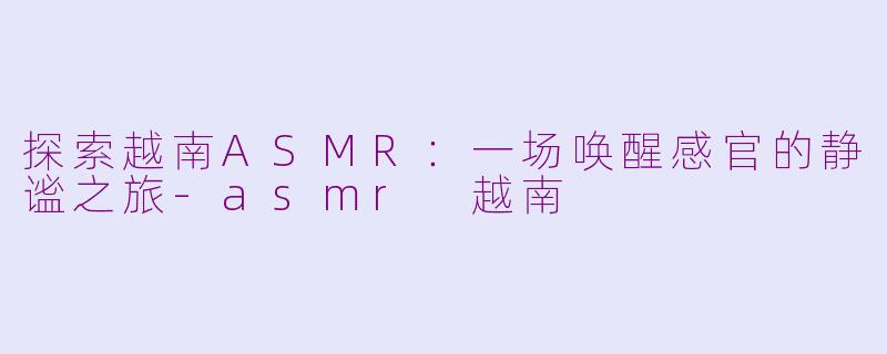 探索越南ASMR：一场唤醒感官的静谧之旅-asmr 越南