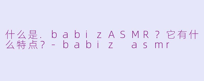 什么是.babizASMR？它有什么特点？-babiz asmr