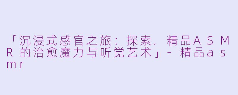 「沉浸式感官之旅：探索.精品ASMR的治愈魔力与听觉艺术」-精品asmr