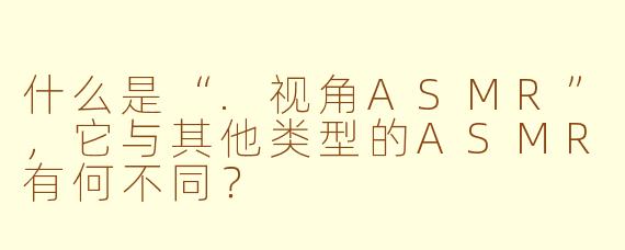 什么是“.视角ASMR”，它与其他类型的ASMR有何不同？