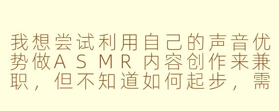 我想尝试利用自己的声音优势做ASMR内容创作来兼职，但不知道如何起步，需要注意哪些方面？