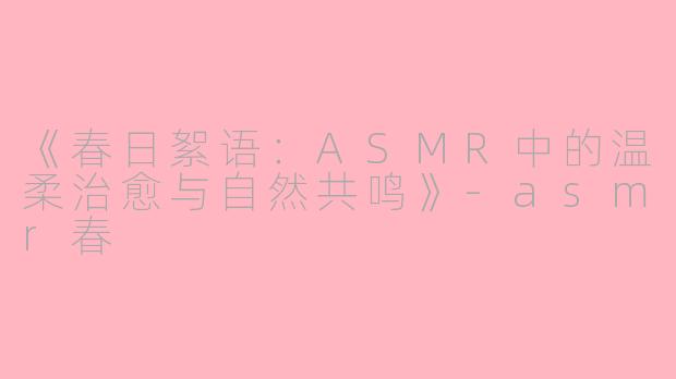 《春日絮语：ASMR中的温柔治愈与自然共鸣》-asmr春