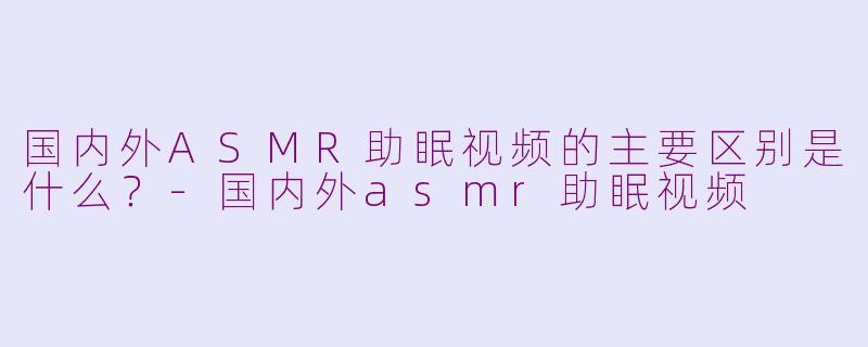 国内外ASMR助眠视频的主要区别是什么？-国内外asmr助眠视频