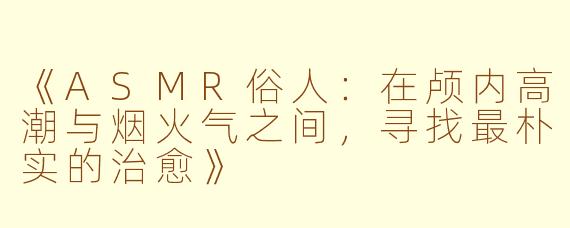 《ASMR俗人:在颅内高潮与烟火气之间,寻找最朴实的治愈》