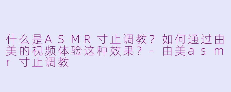 什么是ASMR寸止调教？如何通过由美的视频体验这种效果？-由美asmr寸止调教