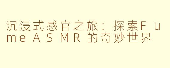沉浸式感官之旅：探索FumeASMR的奇妙世界