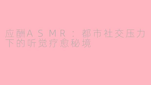应酬ASMR:都市社交压力下的听觉疗愈秘境