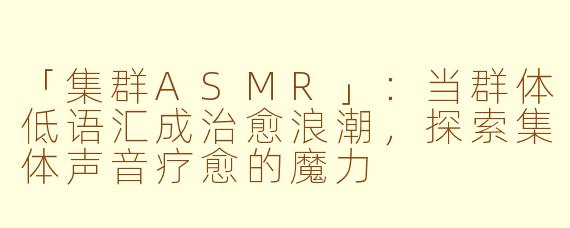 「集群ASMR」：当群体低语汇成治愈浪潮，探索集体声音疗愈的魔力