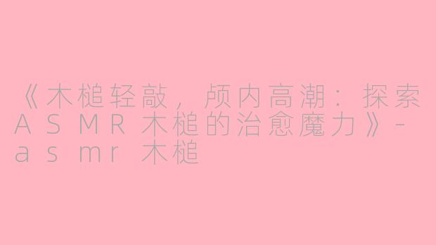 《木槌轻敲，颅内高潮：探索ASMR木槌的治愈魔力》-asmr木槌