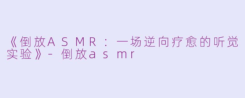 《倒放ASMR：一场逆向疗愈的听觉实验》-倒放asmr