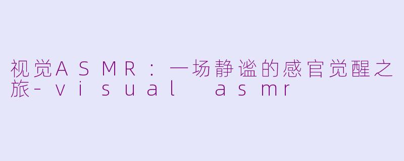 视觉ASMR：一场静谧的感官觉醒之旅-visual asmr