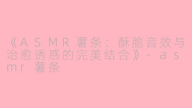 《ASMR薯条：酥脆音效与治愈诱惑的完美结合》-asmr薯条