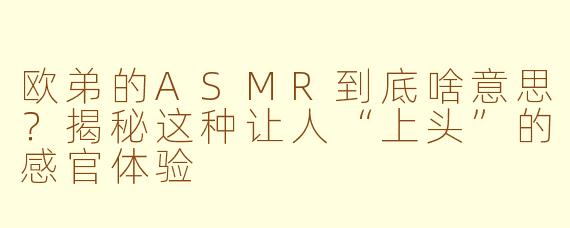 欧弟的ASMR到底啥意思？揭秘这种让人“上头”的感官体验