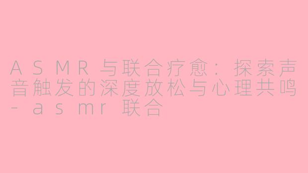 ASMR与联合疗愈：探索声音触发的深度放松与心理共鸣-asmr联合