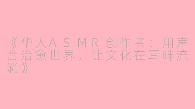 《华人ASMR创作者：用声音治愈世界，让文化在耳畔流淌》