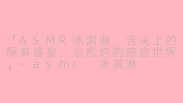 「ASMR冰淇淋：舌尖上的酥麻盛宴，治愈你的感官世界」-asmr 冰淇淋