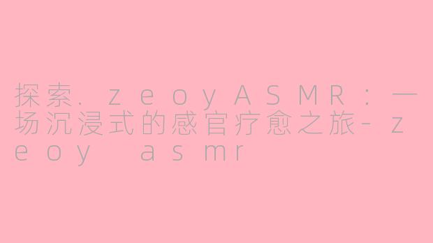 探索.zeoyASMR：一场沉浸式的感官疗愈之旅-zeoy asmr