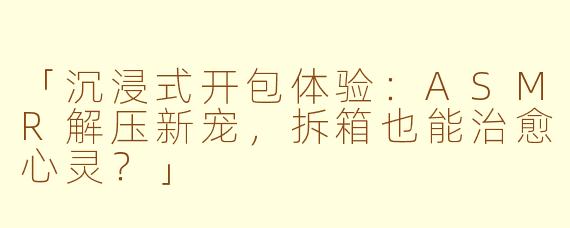 「沉浸式开包体验:ASMR解压新宠,拆箱也能治愈心灵?」