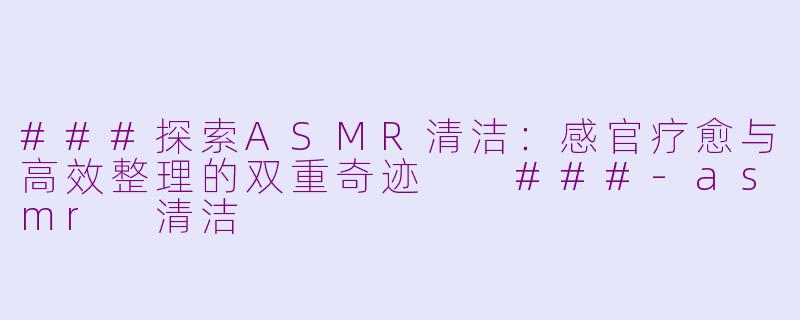 ###探索ASMR清洁：感官疗愈与高效整理的双重奇迹

###-asmr 清洁