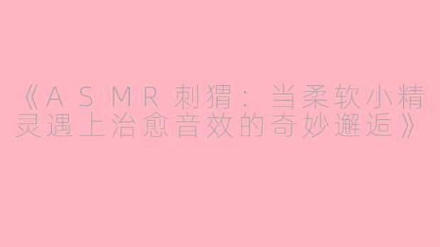 《ASMR刺猬：当柔软小精灵遇上治愈音效的奇妙邂逅》