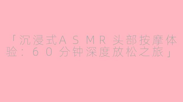 「沉浸式ASMR头部按摩体验：60分钟深度放松之旅」