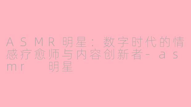 ASMR明星：数字时代的情感疗愈师与内容创新者-asmr 明星