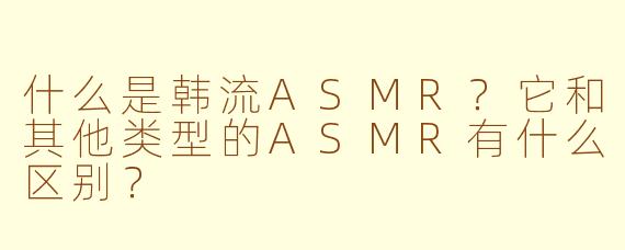 什么是韩流ASMR?它和其他类型的ASMR有什么区别?