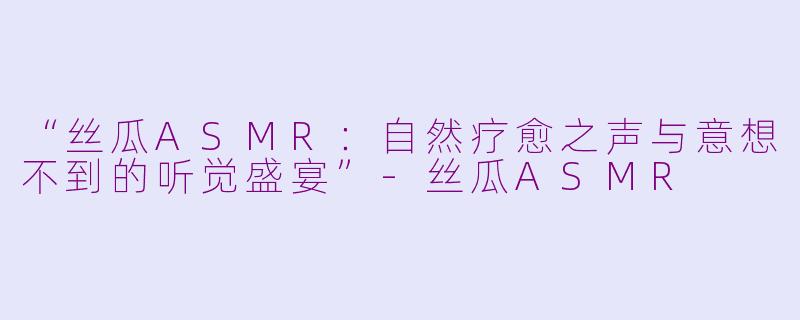 “丝瓜ASMR：自然疗愈之声与意想不到的听觉盛宴”-丝瓜ASMR