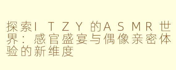 探索ITZY的ASMR世界:感官盛宴与偶像亲密体验的新维度