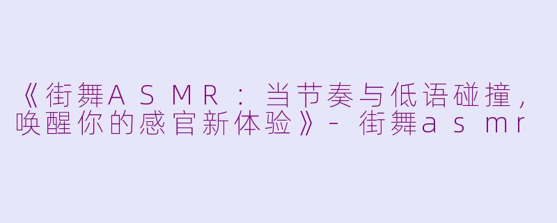 《街舞ASMR：当节奏与低语碰撞，唤醒你的感官新体验》-街舞asmr