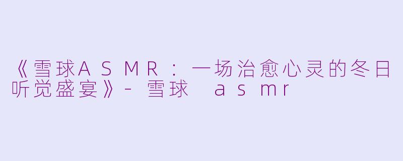 《雪球ASMR：一场治愈心灵的冬日听觉盛宴》-雪球 asmr