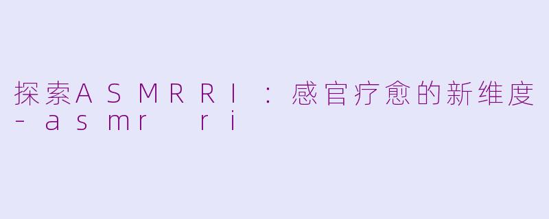 探索ASMRRI：感官疗愈的新维度-asmr ri