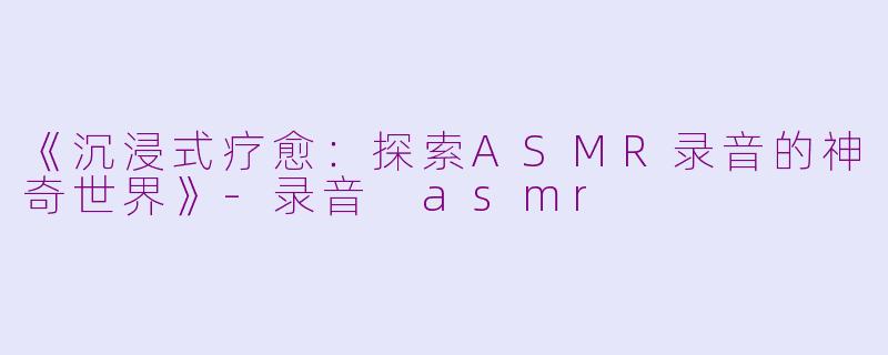 《沉浸式疗愈：探索ASMR录音的神奇世界》-录音 asmr