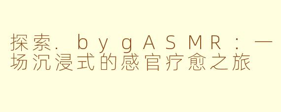 探索.bygASMR：一场沉浸式的感官疗愈之旅