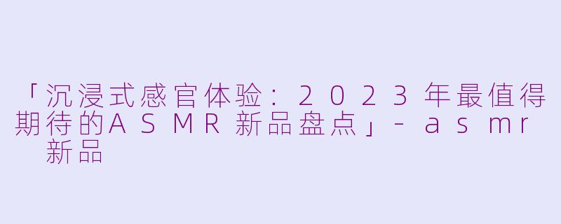「沉浸式感官体验：2023年最值得期待的ASMR新品盘点」-asmr 新品