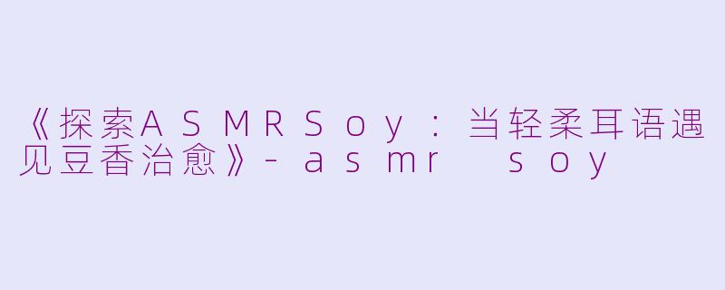 《探索ASMRSoy：当轻柔耳语遇见豆香治愈》-asmr soy