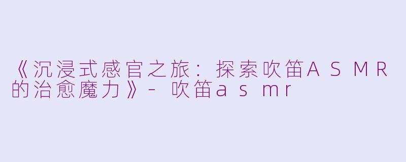 《沉浸式感官之旅：探索吹笛ASMR的治愈魔力》-吹笛asmr