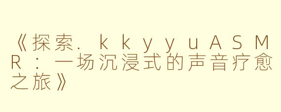 《探索.kkyyuASMR:一场沉浸式的声音疗愈之旅》