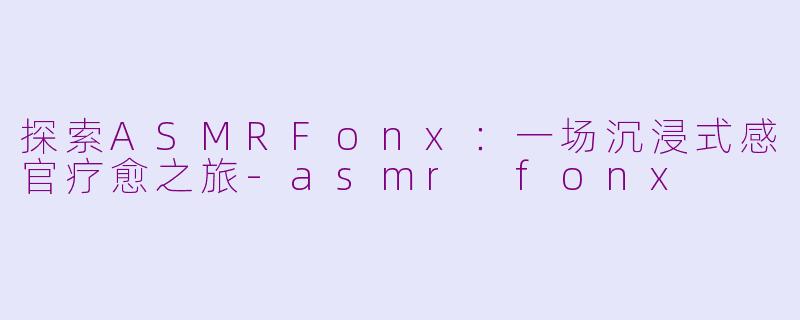 探索ASMRFonx：一场沉浸式感官疗愈之旅-asmr fonx
