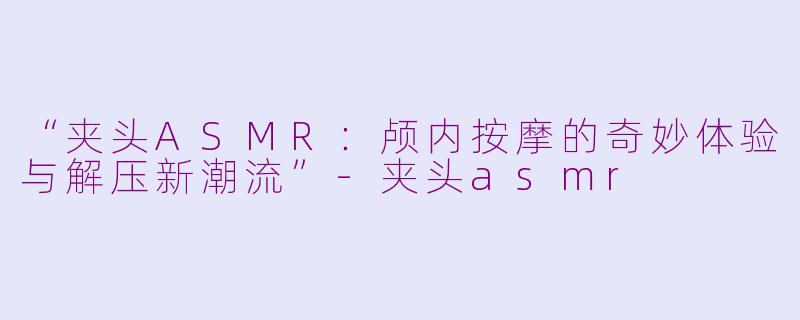 “夹头ASMR：颅内按摩的奇妙体验与解压新潮流”-夹头asmr