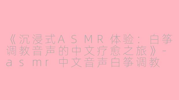 《沉浸式ASMR体验：白筝调教音声的中文疗愈之旅》-asmr中文音声白筝调教