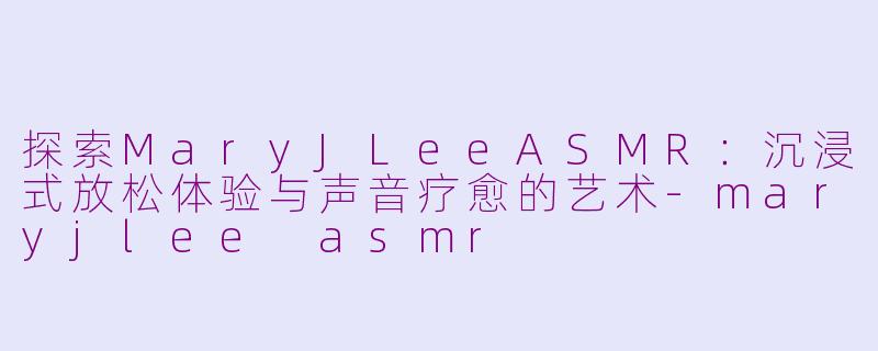 探索MaryJLeeASMR：沉浸式放松体验与声音疗愈的艺术-maryjlee asmr