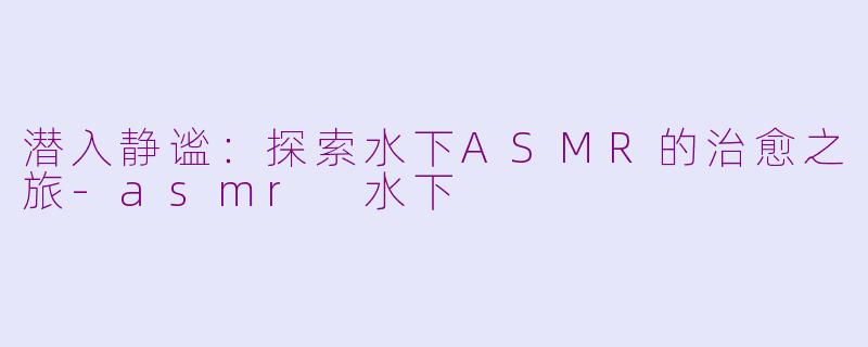 潜入静谧：探索水下ASMR的治愈之旅-asmr 水下