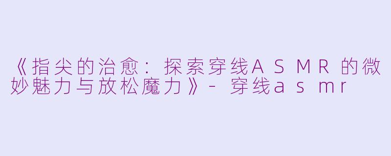 《指尖的治愈：探索穿线ASMR的微妙魅力与放松魔力》-穿线asmr