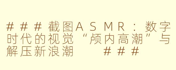 ###截图ASMR：数字时代的视觉“颅内高潮”与解压新浪潮

###