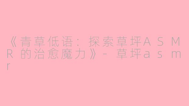 《青草低语：探索草坪ASMR的治愈魔力》-草坪asmr