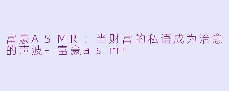 富豪ASMR：当财富的私语成为治愈的声波-富豪asmr