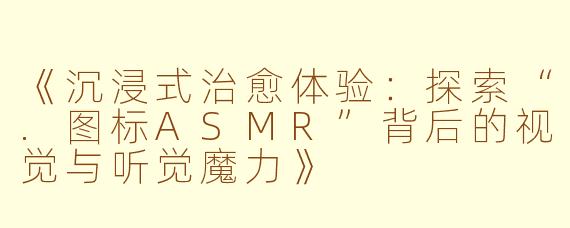 《沉浸式治愈体验：探索“.图标ASMR”背后的视觉与听觉魔力》