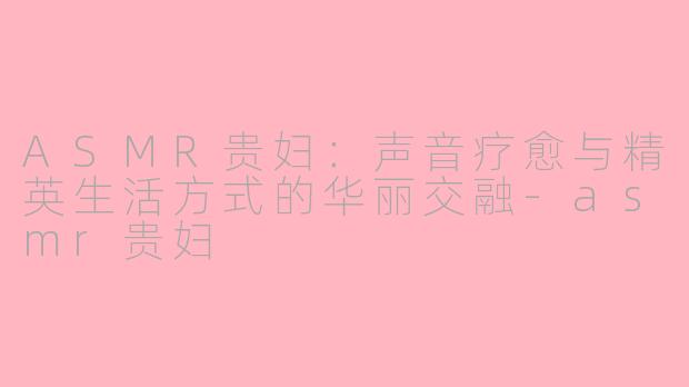 ASMR贵妇：声音疗愈与精英生活方式的华丽交融-asmr贵妇
